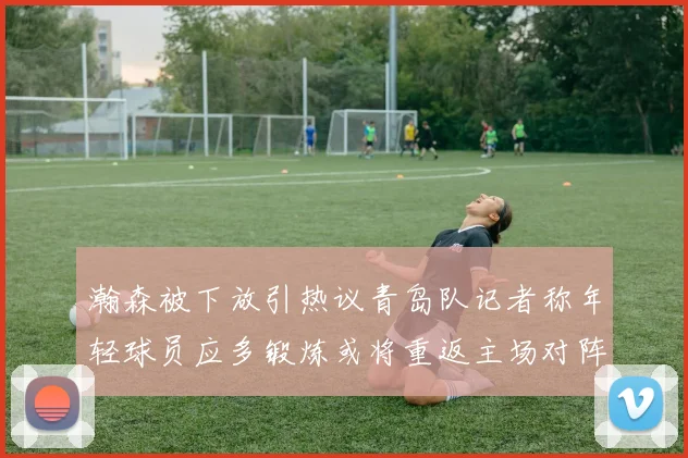 瀚森被下放引热议青岛队记者称年轻球员应多锻炼或将重返主场对阵国王