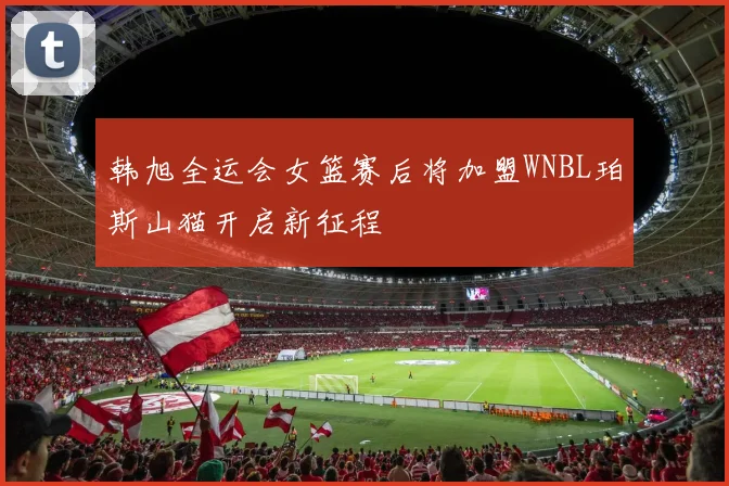 韩旭全运会女篮赛后将加盟WNBL珀斯山猫开启新征程
