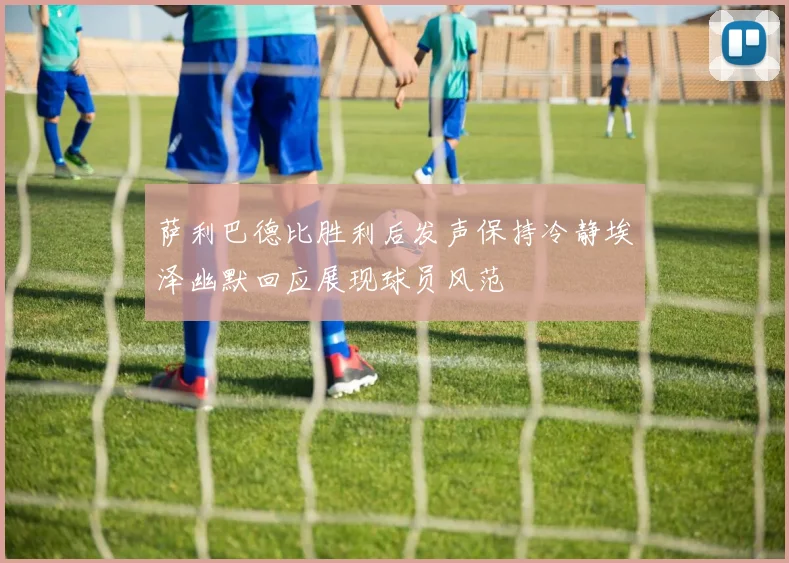 萨利巴德比胜利后发声保持冷静埃泽幽默回应展现球员风范