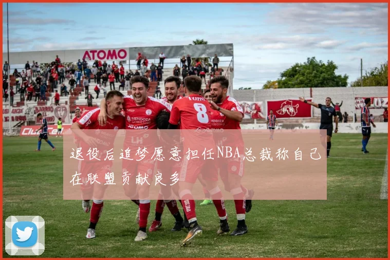 退役后追梦愿意担任NBA总裁称自己在联盟贡献良多