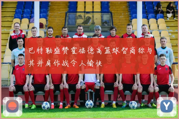 巴特勒盛赞霍福德高篮球智商称与其并肩作战令人愉快