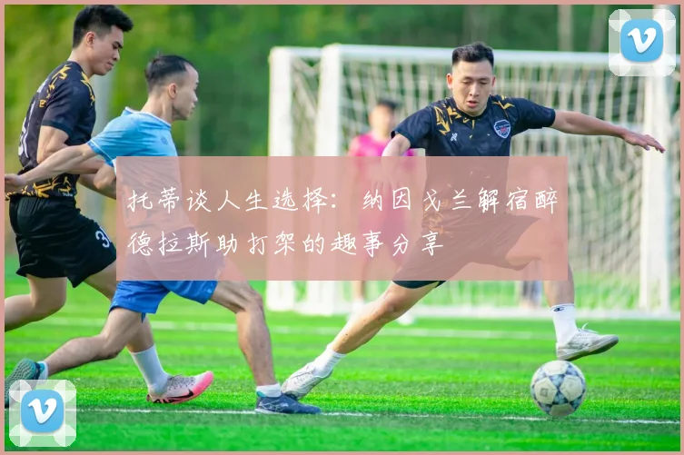 托蒂谈人生选择：纳因戈兰解宿醉德拉斯助打架的趣事分享