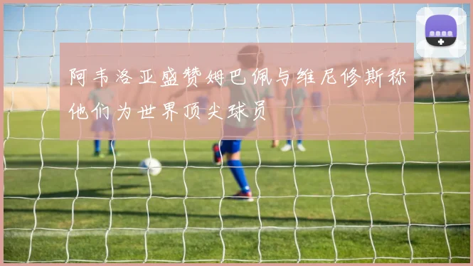 阿韦洛亚盛赞姆巴佩与维尼修斯称他们为世界顶尖球员