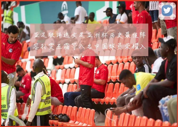 亚足联评选女足亚洲杯历史最佳阵容孙雯王霜等八名中国球员荣耀入选