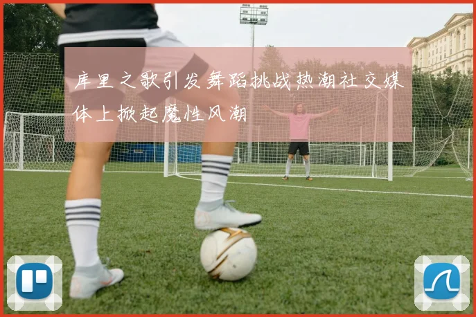 库里之歌引发舞蹈挑战热潮社交媒体上掀起魔性风潮