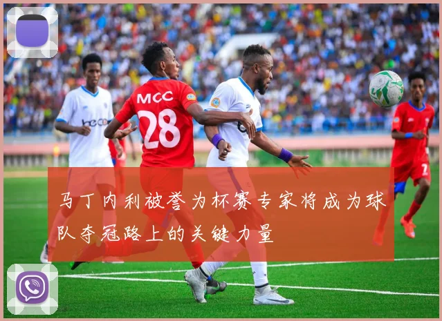 马丁内利被誉为杯赛专家将成为球队夺冠路上的关键力量