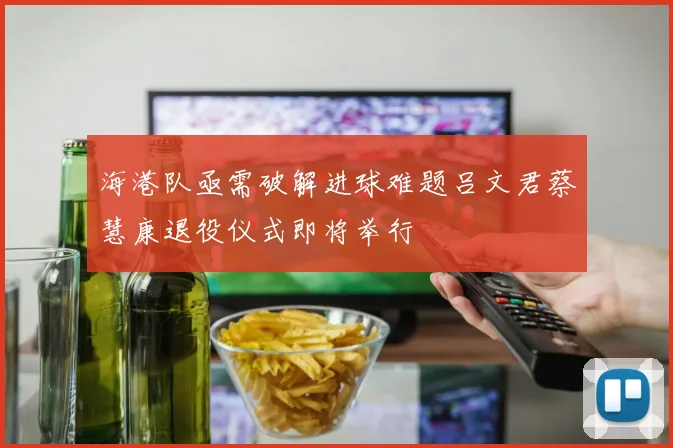 海港队亟需破解进球难题吕文君蔡慧康退役仪式即将举行