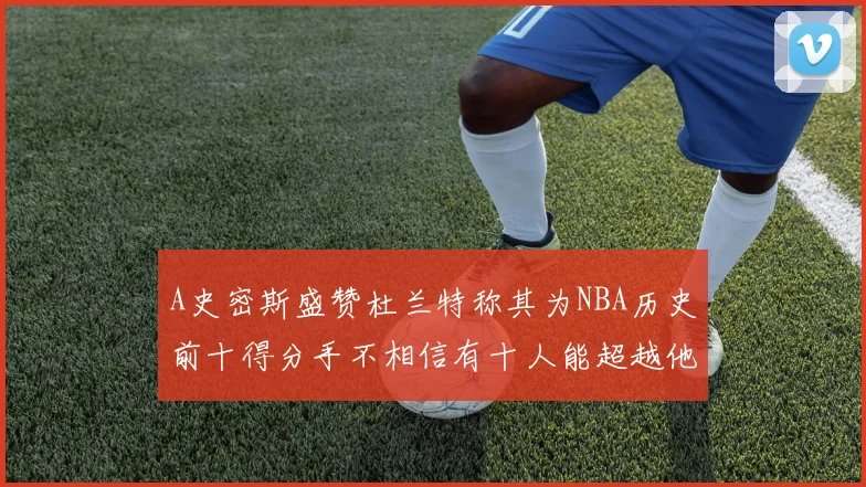 A史密斯盛赞杜兰特称其为NBA历史前十得分手不相信有十人能超越他