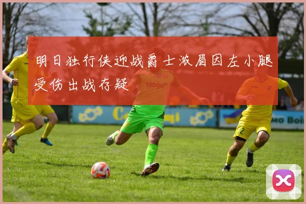 明日独行侠迎战爵士浓眉因左小腿受伤出战存疑