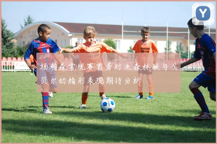 杨瀚森常规赛首秀对决森林狼与戈贝尔的精彩表现期待分析