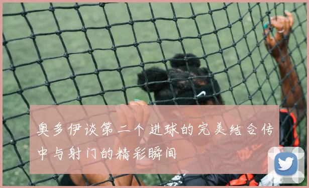 奥多伊谈第二个进球的完美结合传中与射门的精彩瞬间