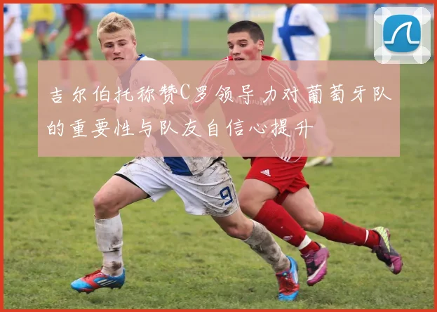 吉尔伯托称赞C罗领导力对葡萄牙队的重要性与队友自信心提升