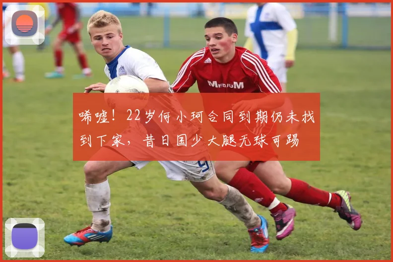 唏嘘！22岁何小珂合同到期仍未找到下家，昔日国少大腿无球可踢