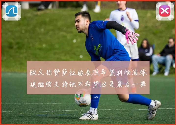 欧文称赞萨拉赫表现希望利物浦球迷继续支持他不希望这是最后一舞