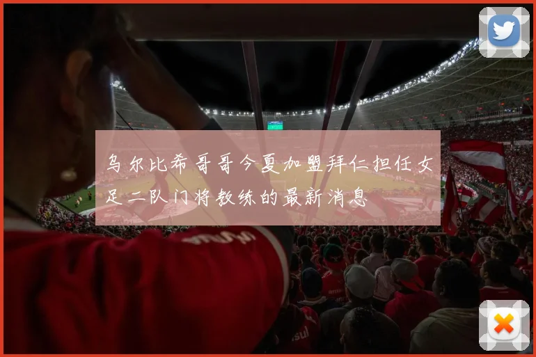 乌尔比希哥哥今夏加盟拜仁担任女足二队门将教练的最新消息