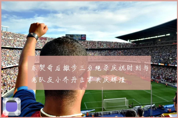 东契奇后撤步三分绝杀庆祝时刻与老队友小乔丹击掌共庆辉煌