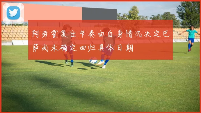 阿劳霍复出节奏由自身情况决定巴萨尚未确定回归具体日期