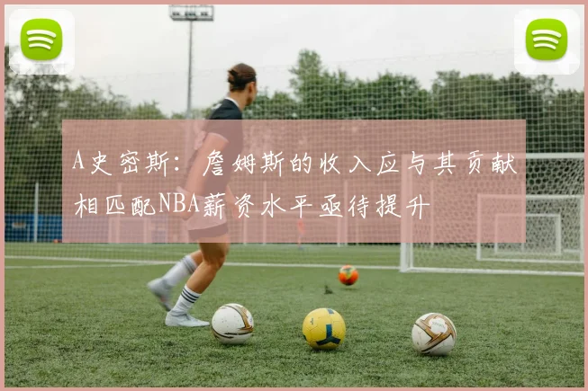 A史密斯：詹姆斯的收入应与其贡献相匹配NBA薪资水平亟待提升