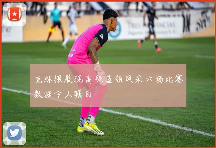 克林根展现高级蓝领风采六场比赛数据令人瞩目