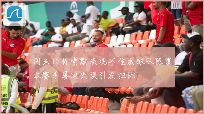 国米门将索默表现不佳成球队隐患本赛季屡次失误引发担忧