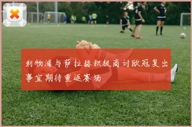 利物浦与萨拉赫积极商讨欧冠复出事宜期待重返赛场
