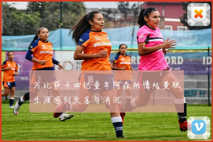 万比萨卡回忆童年阿森纳情结曼联生涯感到失落与消沉