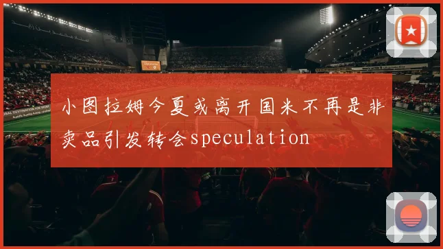 小图拉姆今夏或离开国米不再是非卖品引发转会speculation