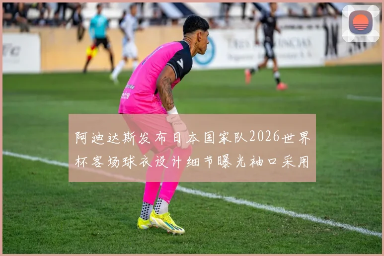 阿迪达斯发布日本国家队2026世界杯客场球衣设计细节曝光袖口采用纯黑风格