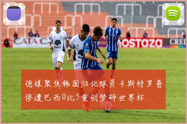 德媒聚焦韩国归化球员卡斯特罗普惨遭巴西0比5重创梦碎世界杯