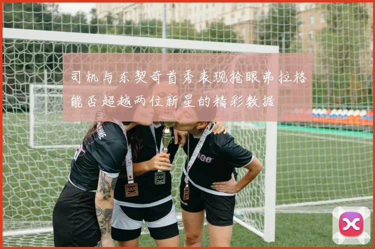 司机与东契奇首秀表现抢眼弗拉格能否超越两位新星的精彩数据