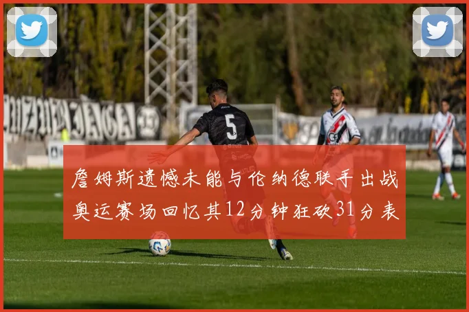 詹姆斯遗憾未能与伦纳德联手出战奥运赛场回忆其12分钟狂砍31分表现