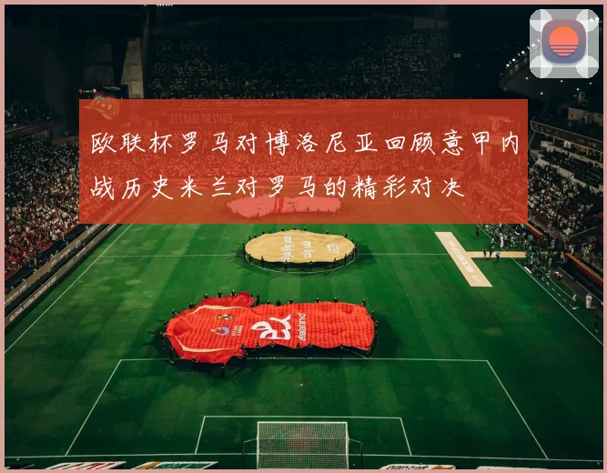 欧联杯罗马对博洛尼亚回顾意甲内战历史米兰对罗马的精彩对决