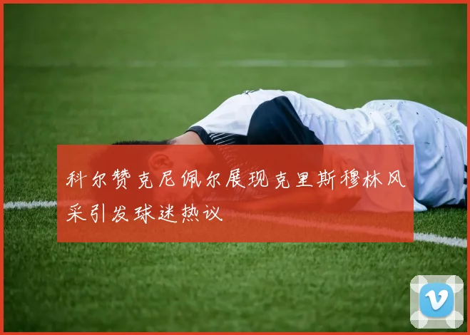 科尔赞克尼佩尔展现克里斯穆林风采引发球迷热议