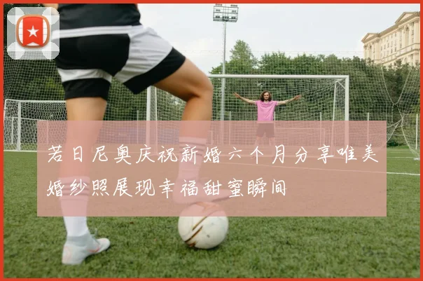 若日尼奥庆祝新婚六个月分享唯美婚纱照展现幸福甜蜜瞬间