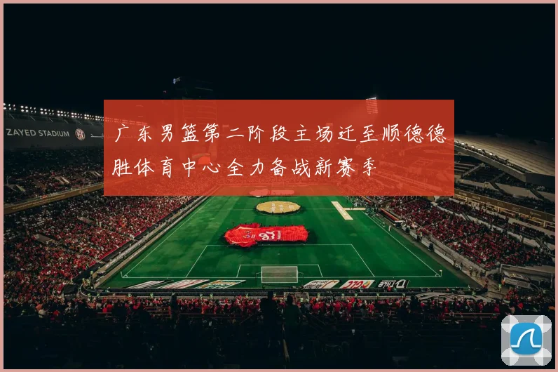 广东男篮第二阶段主场迁至顺德德胜体育中心全力备战新赛季