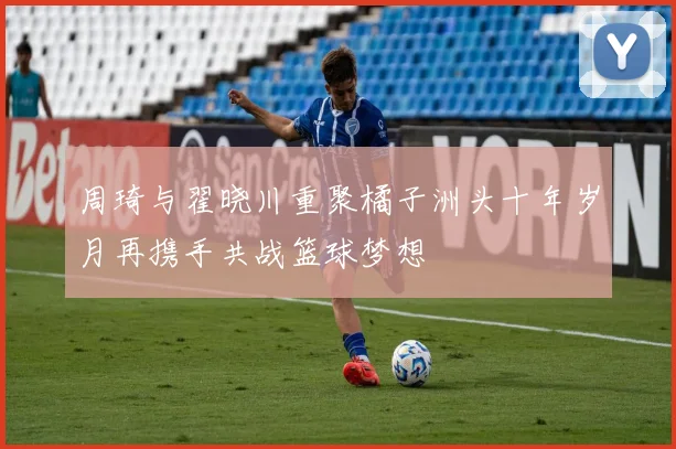 周琦与翟晓川重聚橘子洲头十年岁月再携手共战篮球梦想